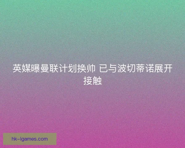 英媒曝曼联计划换帅 已与波切蒂诺展开接触