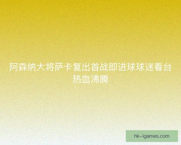 阿森纳大将萨卡复出首战即进球球迷看台热血沸腾