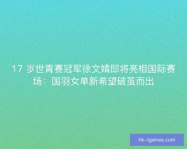 17 岁世青赛冠军徐文婧即将亮相国际赛场：国羽女单新希望破茧而出