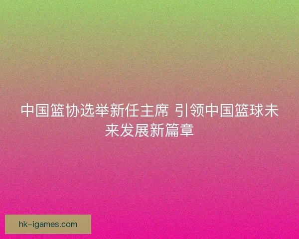 中国篮协选举新任主席 引领中国篮球未来发展新篇章