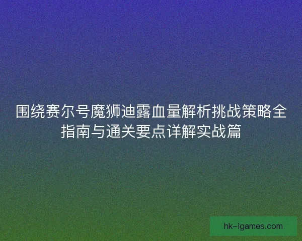 围绕赛尔号魔狮迪露血量解析挑战策略全指南与通关要点详解实战篇