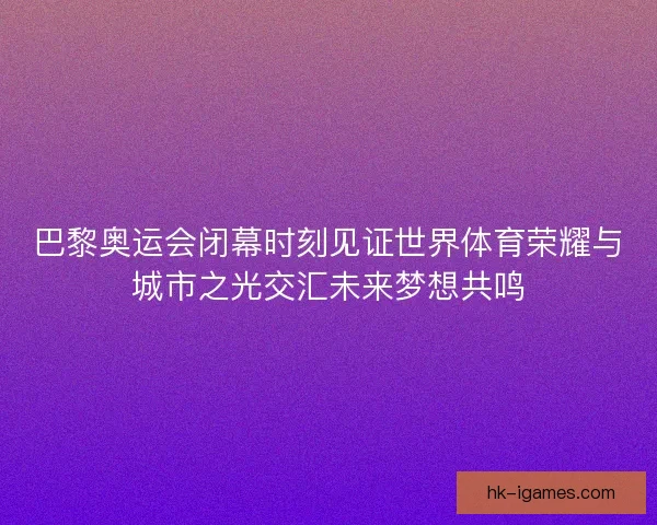 巴黎奥运会闭幕时刻见证世界体育荣耀与城市之光交汇未来梦想共鸣