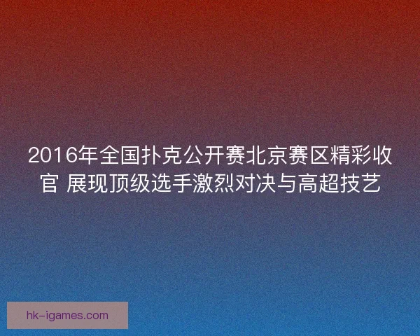 2016年全国扑克公开赛北京赛区精彩收官 展现顶级选手激烈对决与高超技艺