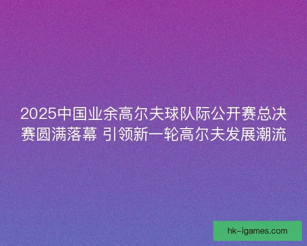 2025中国业余高尔夫球队际公开赛总决赛圆满落幕 引领新一轮高尔夫发展潮流